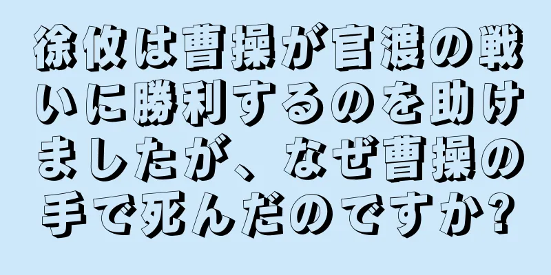 徐攸は曹操が官渡の戦いに勝利するのを助けましたが、なぜ曹操の手で死んだのですか?