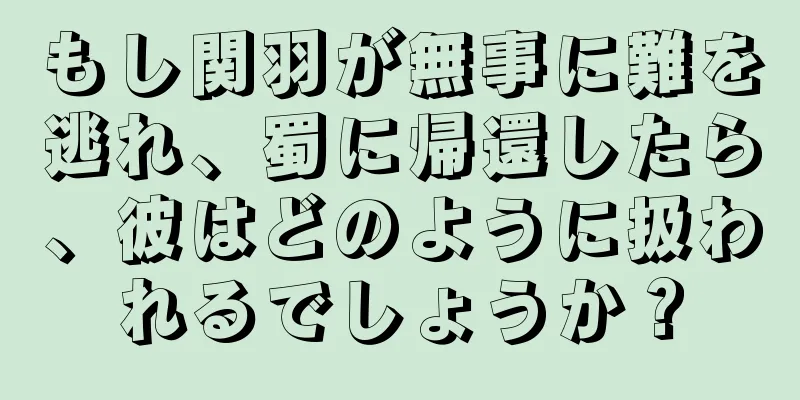 もし関羽が無事に難を逃れ、蜀に帰還したら、彼はどのように扱われるでしょうか？