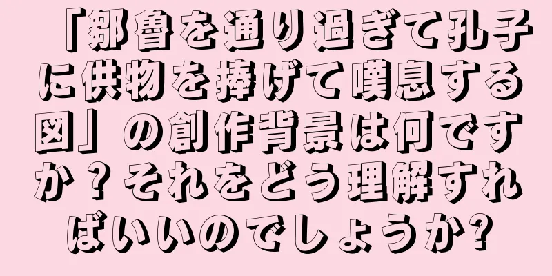 「鄒魯を通り過ぎて孔子に供物を捧げて嘆息する図」の創作背景は何ですか？それをどう理解すればいいのでしょうか?