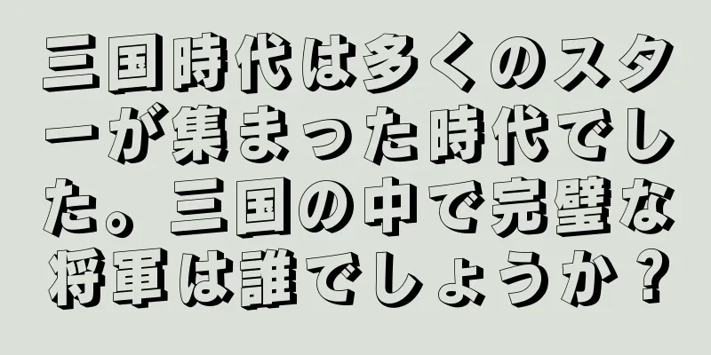 三国時代は多くのスターが集まった時代でした。三国の中で完璧な将軍は誰でしょうか？