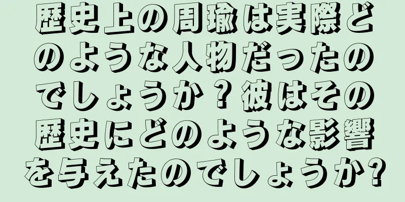 歴史上の周瑜は実際どのような人物だったのでしょうか？彼はその歴史にどのような影響を与えたのでしょうか?