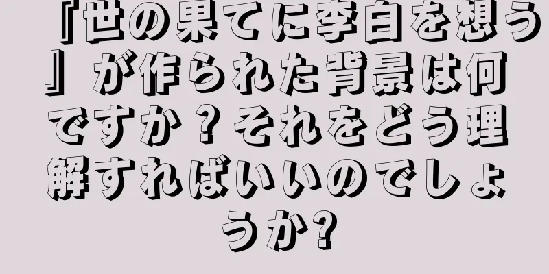 『世の果てに李白を想う』が作られた背景は何ですか？それをどう理解すればいいのでしょうか?