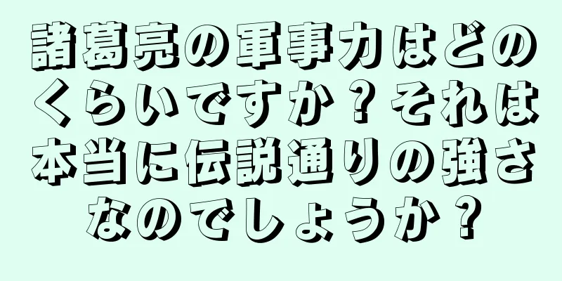 諸葛亮の軍事力はどのくらいですか？それは本当に伝説通りの強さなのでしょうか？