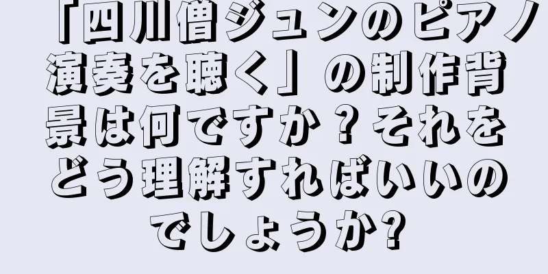 「四川僧ジュンのピアノ演奏を聴く」の制作背景は何ですか？それをどう理解すればいいのでしょうか?