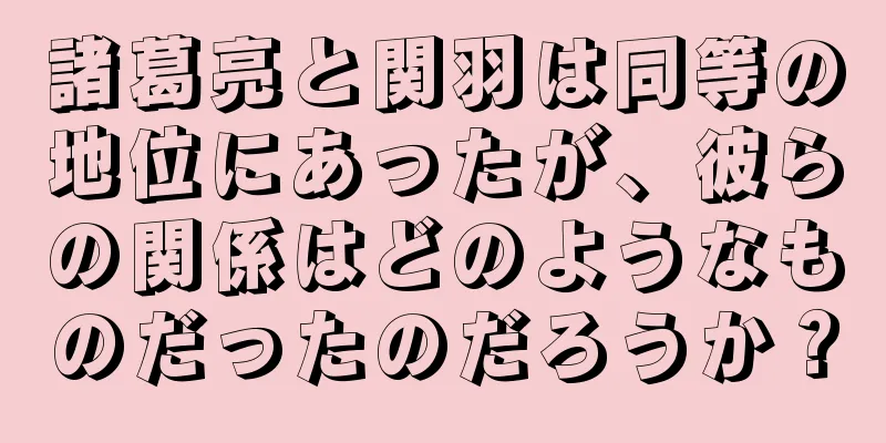 諸葛亮と関羽は同等の地位にあったが、彼らの関係はどのようなものだったのだろうか？
