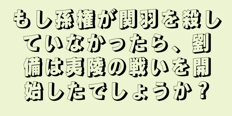もし孫権が関羽を殺していなかったら、劉備は夷陵の戦いを開始したでしょうか？