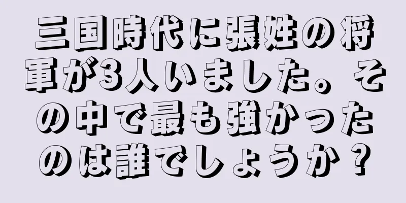 三国時代に張姓の将軍が3人いました。その中で最も強かったのは誰でしょうか？