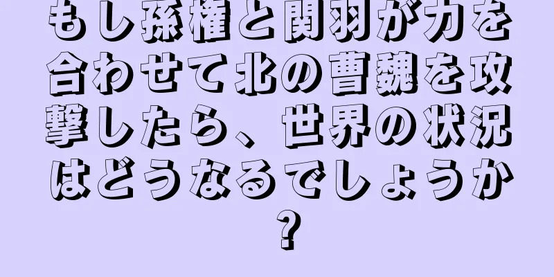 もし孫権と関羽が力を合わせて北の曹魏を攻撃したら、世界の状況はどうなるでしょうか？