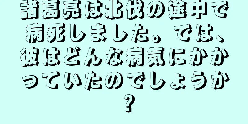 諸葛亮は北伐の途中で病死しました。では、彼はどんな病気にかかっていたのでしょうか？