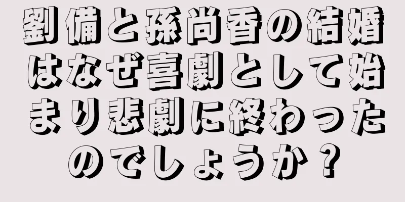劉備と孫尚香の結婚はなぜ喜劇として始まり悲劇に終わったのでしょうか？