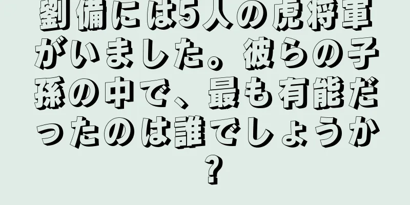 劉備には5人の虎将軍がいました。彼らの子孫の中で、最も有能だったのは誰でしょうか？