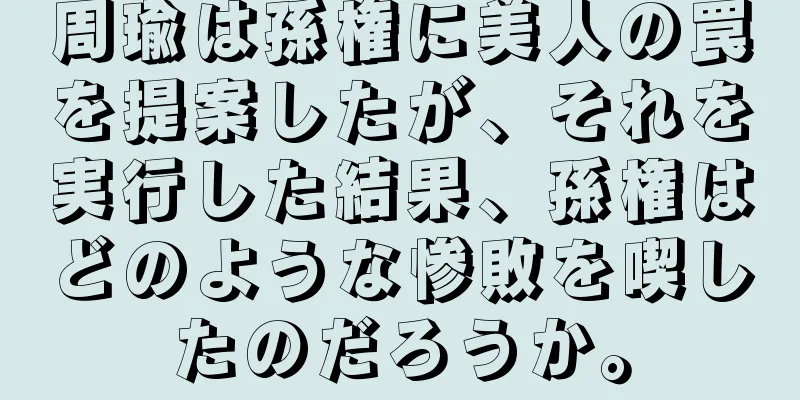 周瑜は孫権に美人の罠を提案したが、それを実行した結果、孫権はどのような惨敗を喫したのだろうか。