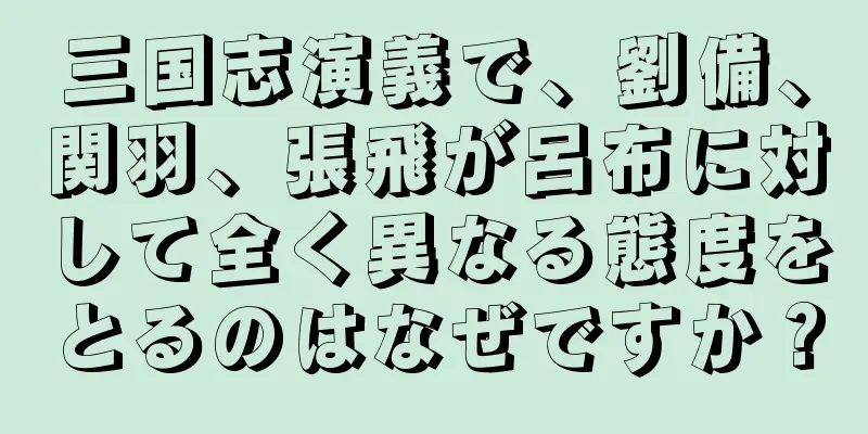 三国志演義で、劉備、関羽、張飛が呂布に対して全く異なる態度をとるのはなぜですか？