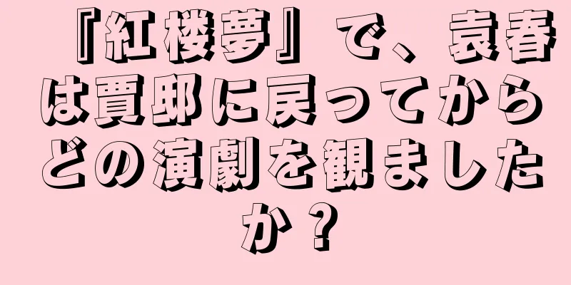 『紅楼夢』で、袁春は賈邸に戻ってからどの演劇を観ましたか？