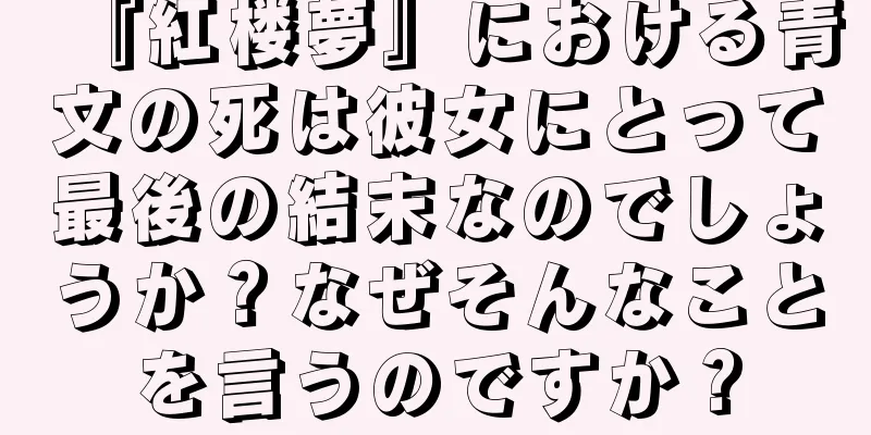 『紅楼夢』における青文の死は彼女にとって最後の結末なのでしょうか？なぜそんなことを言うのですか？