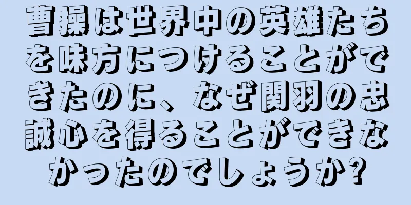 曹操は世界中の英雄たちを味方につけることができたのに、なぜ関羽の忠誠心を得ることができなかったのでしょうか?