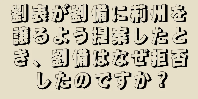 劉表が劉備に荊州を譲るよう提案したとき、劉備はなぜ拒否したのですか？