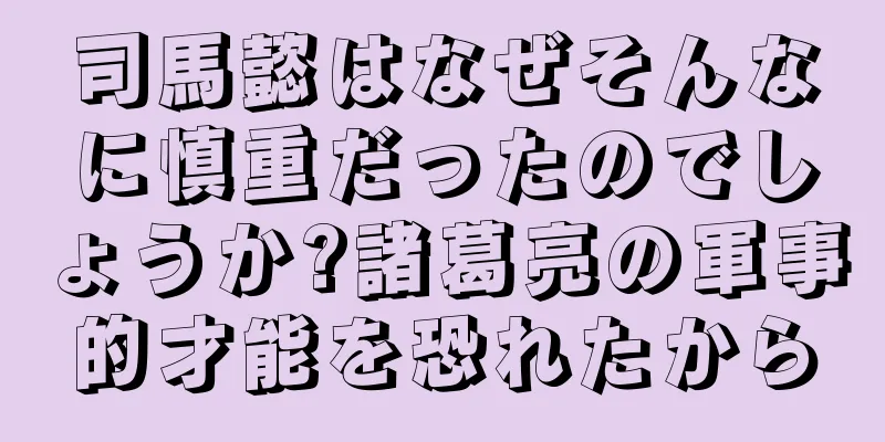 司馬懿はなぜそんなに慎重だったのでしょうか?諸葛亮の軍事的才能を恐れたから