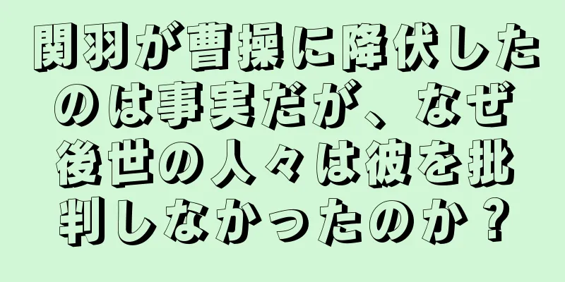 関羽が曹操に降伏したのは事実だが、なぜ後世の人々は彼を批判しなかったのか？
