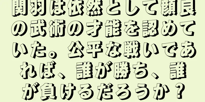 関羽は依然として顔良の武術の才能を認めていた。公平な戦いであれば、誰が勝ち、誰が負けるだろうか？