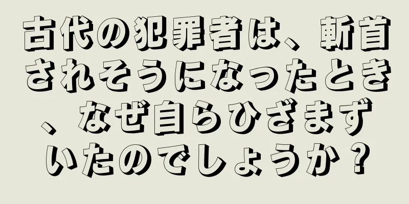 古代の犯罪者は、斬首されそうになったとき、なぜ自らひざまずいたのでしょうか？