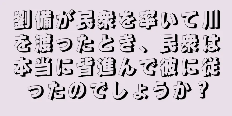 劉備が民衆を率いて川を渡ったとき、民衆は本当に皆進んで彼に従ったのでしょうか？