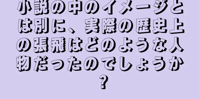 小説の中のイメージとは別に、実際の歴史上の張飛はどのような人物だったのでしょうか？