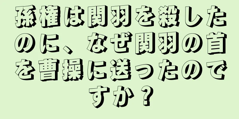 孫権は関羽を殺したのに、なぜ関羽の首を曹操に送ったのですか？