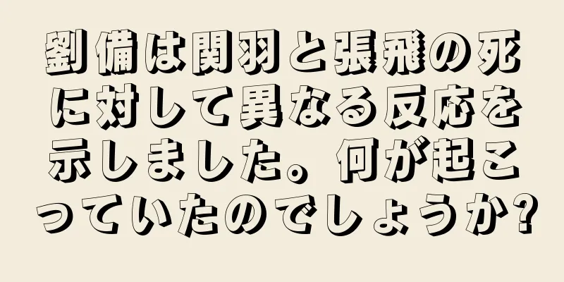 劉備は関羽と張飛の死に対して異なる反応を示しました。何が起こっていたのでしょうか?