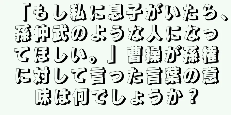 「もし私に息子がいたら、孫仲武のような人になってほしい。」曹操が孫権に対して言った言葉の意味は何でしょうか？