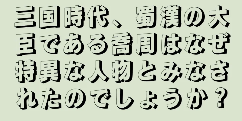 三国時代、蜀漢の大臣である喬周はなぜ特異な人物とみなされたのでしょうか？