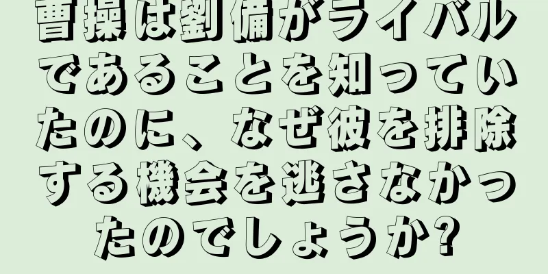 曹操は劉備がライバルであることを知っていたのに、なぜ彼を排除する機会を逃さなかったのでしょうか?