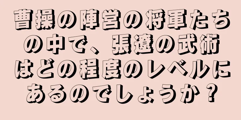曹操の陣営の将軍たちの中で、張遼の武術はどの程度のレベルにあるのでしょうか？