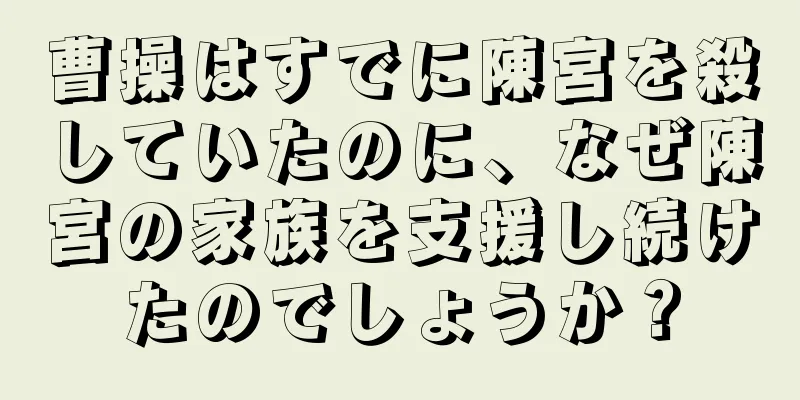 曹操はすでに陳宮を殺していたのに、なぜ陳宮の家族を支援し続けたのでしょうか？