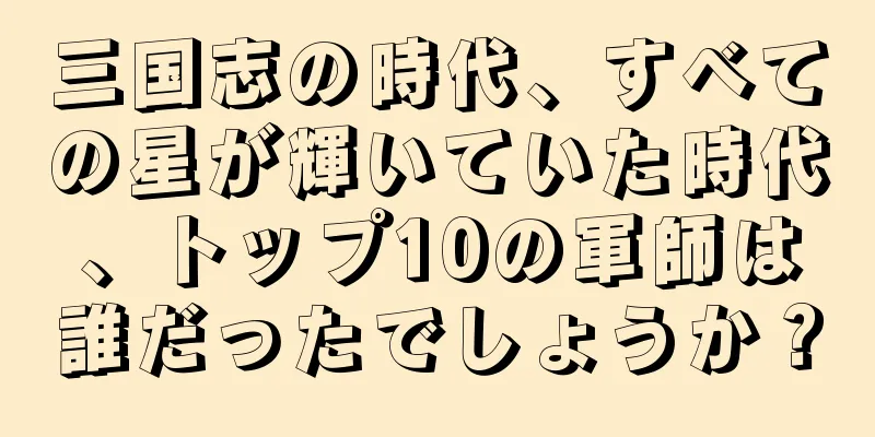 三国志の時代、すべての星が輝いていた時代、トップ10の軍師は誰だったでしょうか？