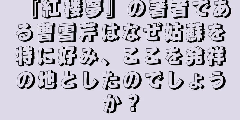 『紅楼夢』の著者である曹雪芹はなぜ姑蘇を特に好み、ここを発祥の地としたのでしょうか？