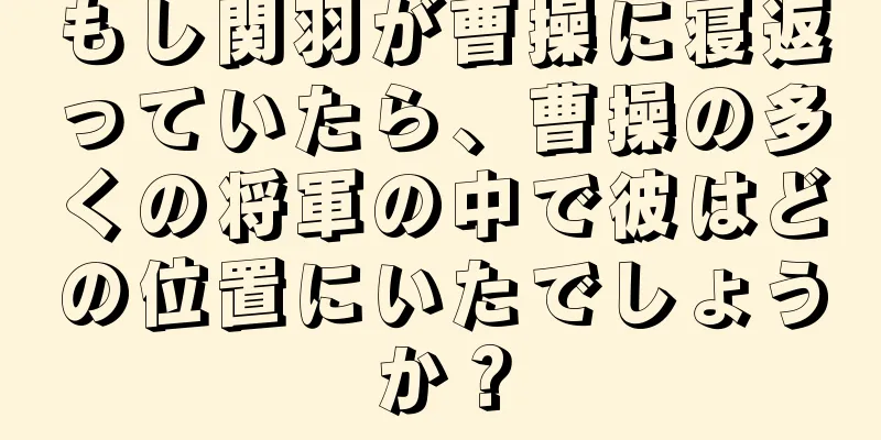 もし関羽が曹操に寝返っていたら、曹操の多くの将軍の中で彼はどの位置にいたでしょうか？