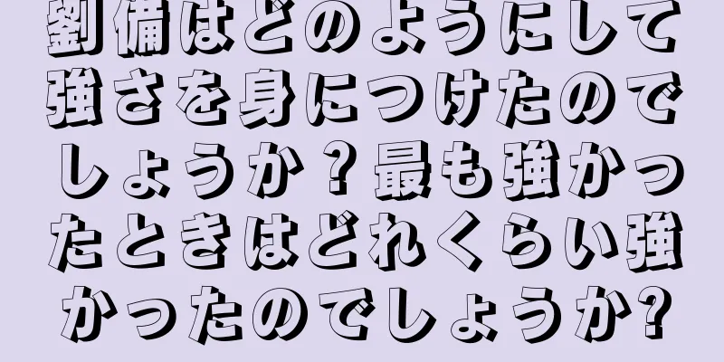 劉備はどのようにして強さを身につけたのでしょうか？最も強かったときはどれくらい強かったのでしょうか?