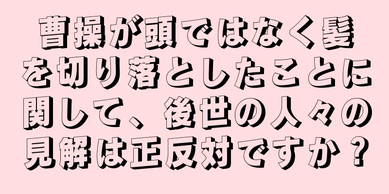 曹操が頭ではなく髪を切り落としたことに関して、後世の人々の見解は正反対ですか？