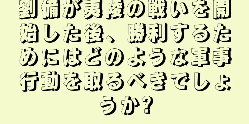 劉備が夷陵の戦いを開始した後、勝利するためにはどのような軍事行動を取るべきでしょうか?