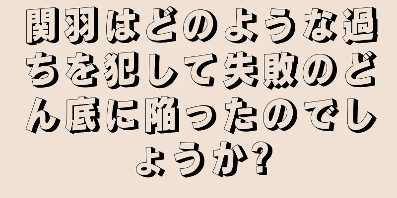 関羽はどのような過ちを犯して失敗のどん底に陥ったのでしょうか?