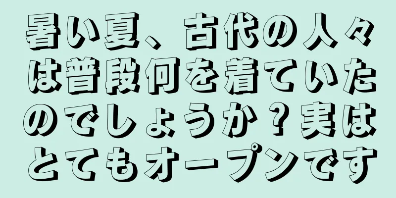 暑い夏、古代の人々は普段何を着ていたのでしょうか？実はとてもオープンです
