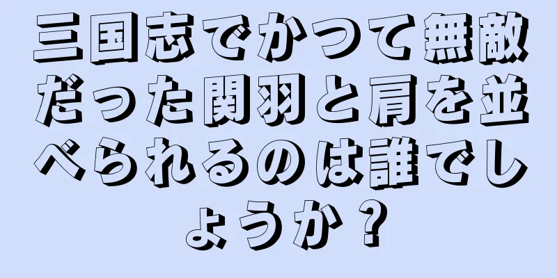 三国志でかつて無敵だった関羽と肩を並べられるのは誰でしょうか？