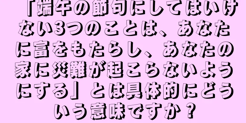 「端午の節句にしてはいけない3つのことは、あなたに富をもたらし、あなたの家に災難が起こらないようにする」とは具体的にどういう意味ですか？