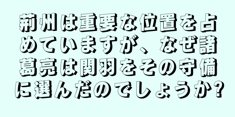 荊州は重要な位置を占めていますが、なぜ諸葛亮は関羽をその守備に選んだのでしょうか?