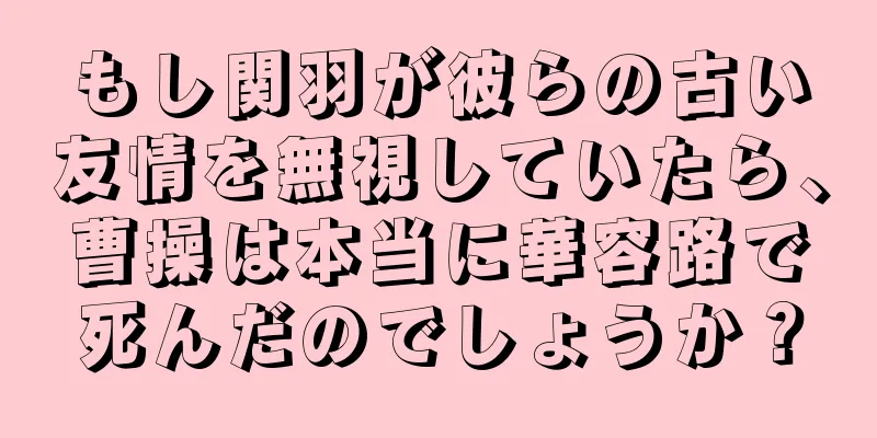 もし関羽が彼らの古い友情を無視していたら、曹操は本当に華容路で死んだのでしょうか？