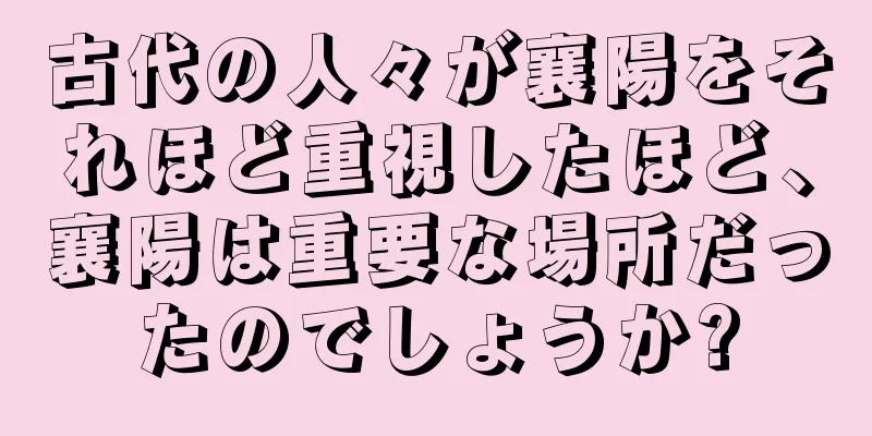 古代の人々が襄陽をそれほど重視したほど、襄陽は重要な場所だったのでしょうか?