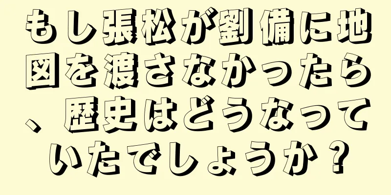 もし張松が劉備に地図を渡さなかったら、歴史はどうなっていたでしょうか？