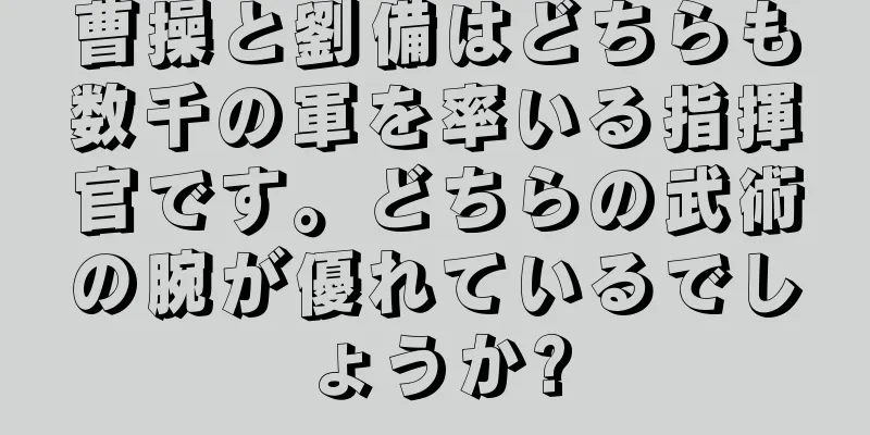 曹操と劉備はどちらも数千の軍を率いる指揮官です。どちらの武術の腕が優れているでしょうか?