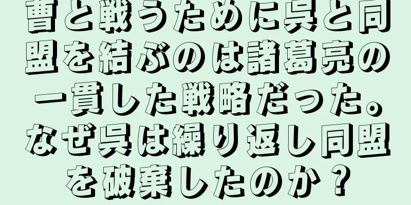 曹と戦うために呉と同盟を結ぶのは諸葛亮の一貫した戦略だった。なぜ呉は繰り返し同盟を破棄したのか？